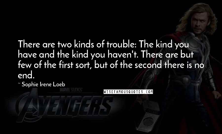 Sophie Irene Loeb Quotes: There are two kinds of trouble: The kind you have and the kind you haven't. There are but few of the first sort, but of the second there is no end.