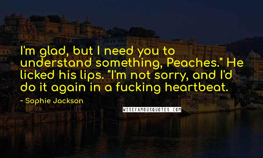 Sophie Jackson Quotes: I'm glad, but I need you to understand something, Peaches." He licked his lips. "I'm not sorry, and I'd do it again in a fucking heartbeat.