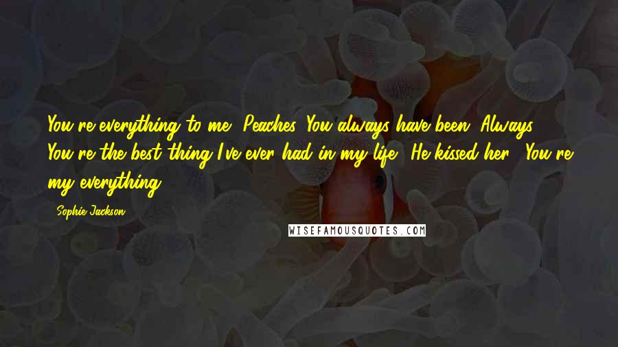 Sophie Jackson Quotes: You're everything to me, Peaches. You always have been. Always. You're the best thing I've ever had in my life." He kissed her. "You're my everything.