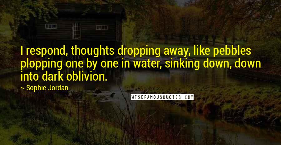 Sophie Jordan Quotes: I respond, thoughts dropping away, like pebbles plopping one by one in water, sinking down, down into dark oblivion.