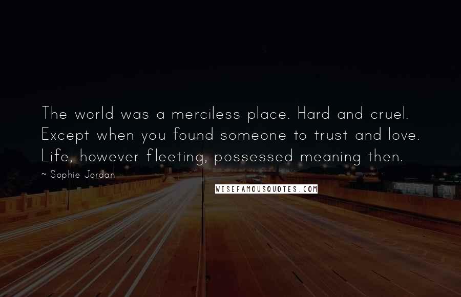 Sophie Jordan Quotes: The world was a merciless place. Hard and cruel. Except when you found someone to trust and love. Life, however fleeting, possessed meaning then.