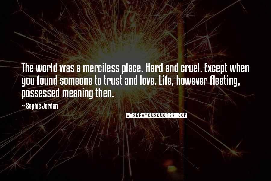 Sophie Jordan Quotes: The world was a merciless place. Hard and cruel. Except when you found someone to trust and love. Life, however fleeting, possessed meaning then.