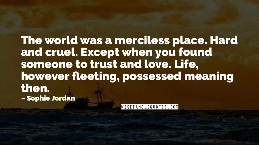 Sophie Jordan Quotes: The world was a merciless place. Hard and cruel. Except when you found someone to trust and love. Life, however fleeting, possessed meaning then.