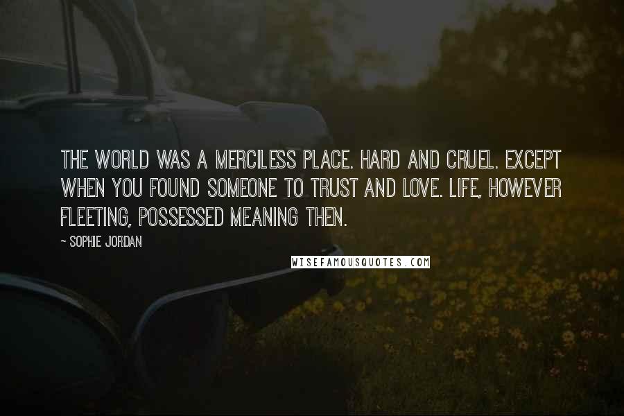 Sophie Jordan Quotes: The world was a merciless place. Hard and cruel. Except when you found someone to trust and love. Life, however fleeting, possessed meaning then.