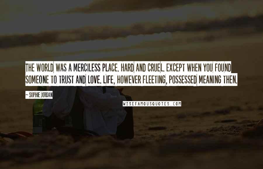 Sophie Jordan Quotes: The world was a merciless place. Hard and cruel. Except when you found someone to trust and love. Life, however fleeting, possessed meaning then.