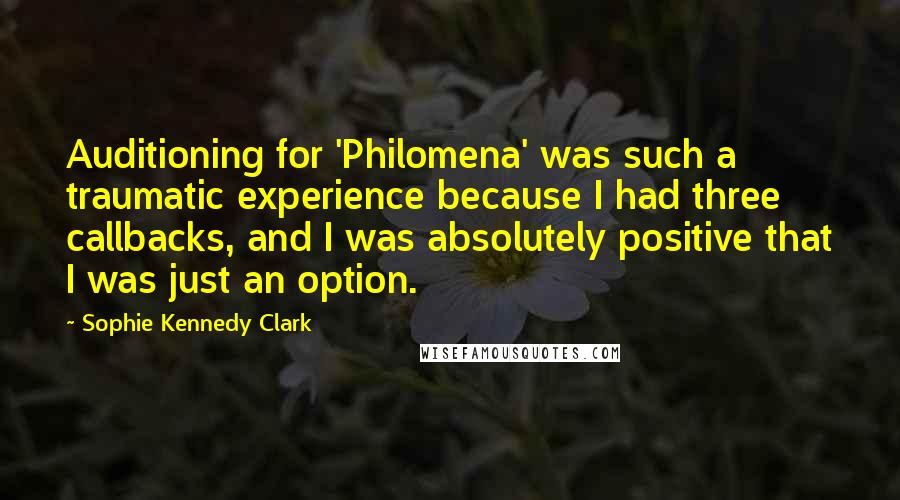 Sophie Kennedy Clark Quotes: Auditioning for 'Philomena' was such a traumatic experience because I had three callbacks, and I was absolutely positive that I was just an option.