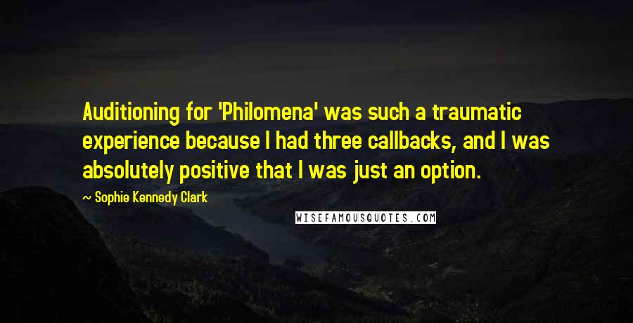 Sophie Kennedy Clark Quotes: Auditioning for 'Philomena' was such a traumatic experience because I had three callbacks, and I was absolutely positive that I was just an option.