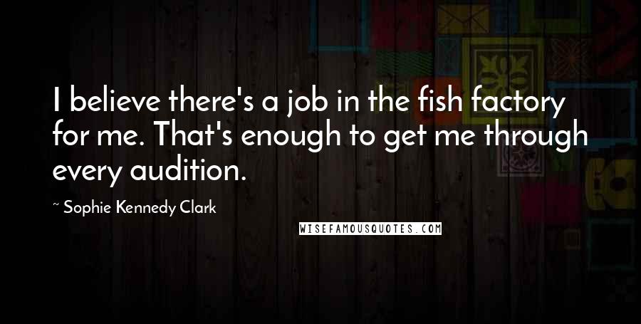Sophie Kennedy Clark Quotes: I believe there's a job in the fish factory for me. That's enough to get me through every audition.