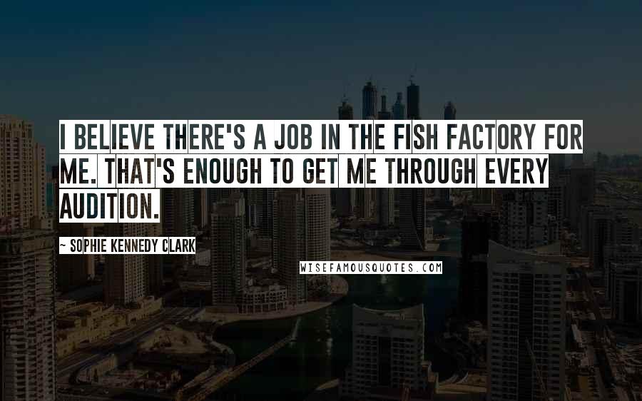 Sophie Kennedy Clark Quotes: I believe there's a job in the fish factory for me. That's enough to get me through every audition.