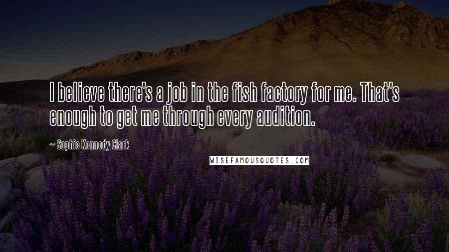 Sophie Kennedy Clark Quotes: I believe there's a job in the fish factory for me. That's enough to get me through every audition.