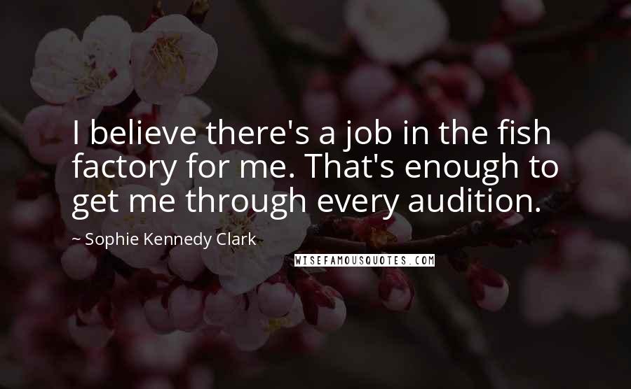 Sophie Kennedy Clark Quotes: I believe there's a job in the fish factory for me. That's enough to get me through every audition.