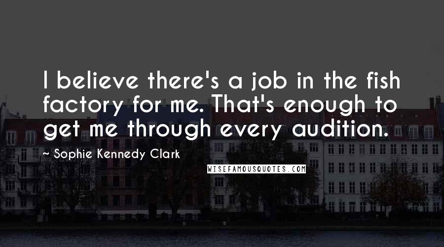 Sophie Kennedy Clark Quotes: I believe there's a job in the fish factory for me. That's enough to get me through every audition.