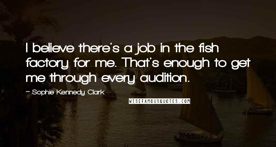 Sophie Kennedy Clark Quotes: I believe there's a job in the fish factory for me. That's enough to get me through every audition.