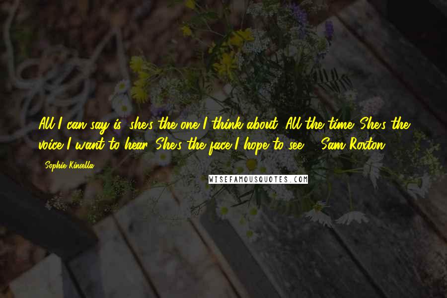 Sophie Kinsella Quotes: All I can say is, she's the one I think about. All the time. She's the voice I want to hear. She's the face I hope to see. - Sam Roxton