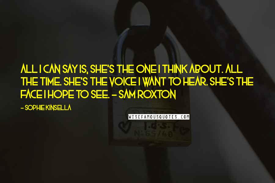 Sophie Kinsella Quotes: All I can say is, she's the one I think about. All the time. She's the voice I want to hear. She's the face I hope to see. - Sam Roxton