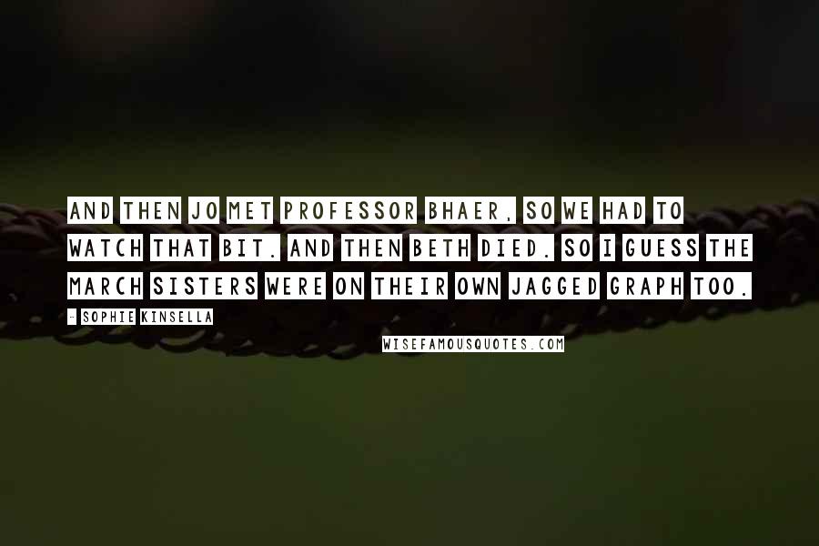 Sophie Kinsella Quotes: And then Jo met Professor Bhaer, so we had to watch that bit. And then Beth died. So I guess the March sisters were on their own jagged graph too.