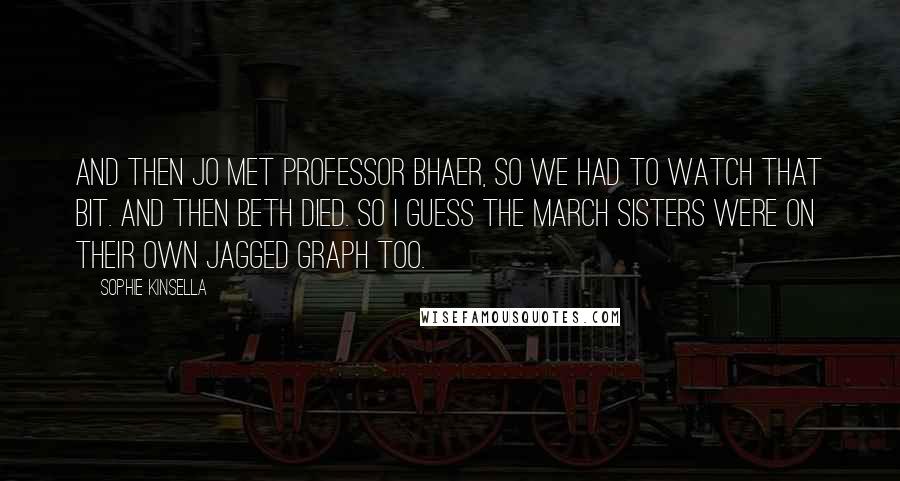 Sophie Kinsella Quotes: And then Jo met Professor Bhaer, so we had to watch that bit. And then Beth died. So I guess the March sisters were on their own jagged graph too.