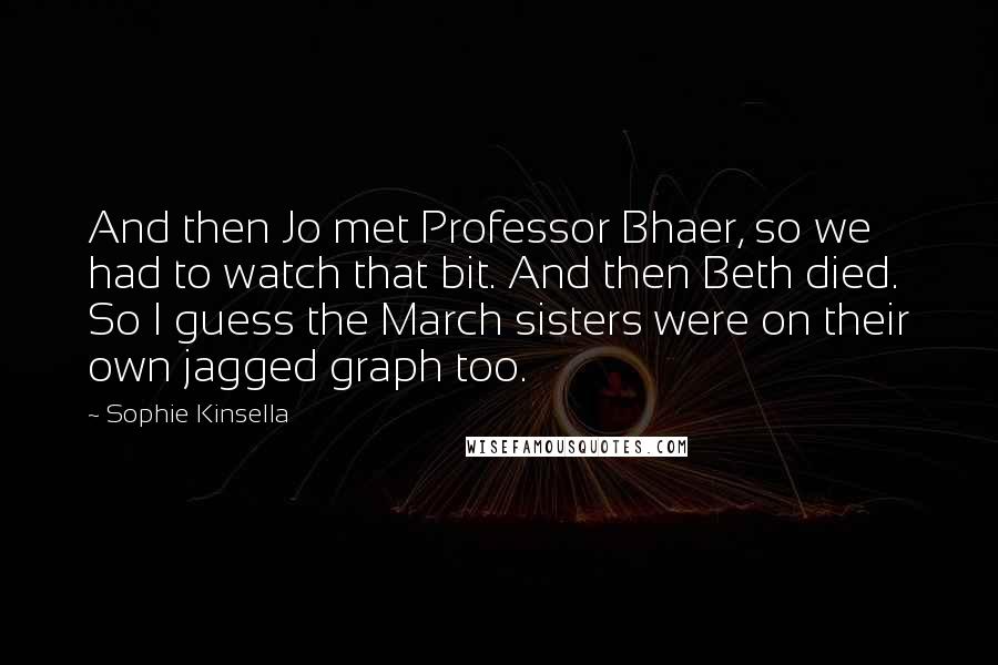 Sophie Kinsella Quotes: And then Jo met Professor Bhaer, so we had to watch that bit. And then Beth died. So I guess the March sisters were on their own jagged graph too.