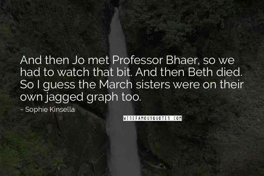 Sophie Kinsella Quotes: And then Jo met Professor Bhaer, so we had to watch that bit. And then Beth died. So I guess the March sisters were on their own jagged graph too.