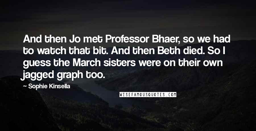Sophie Kinsella Quotes: And then Jo met Professor Bhaer, so we had to watch that bit. And then Beth died. So I guess the March sisters were on their own jagged graph too.