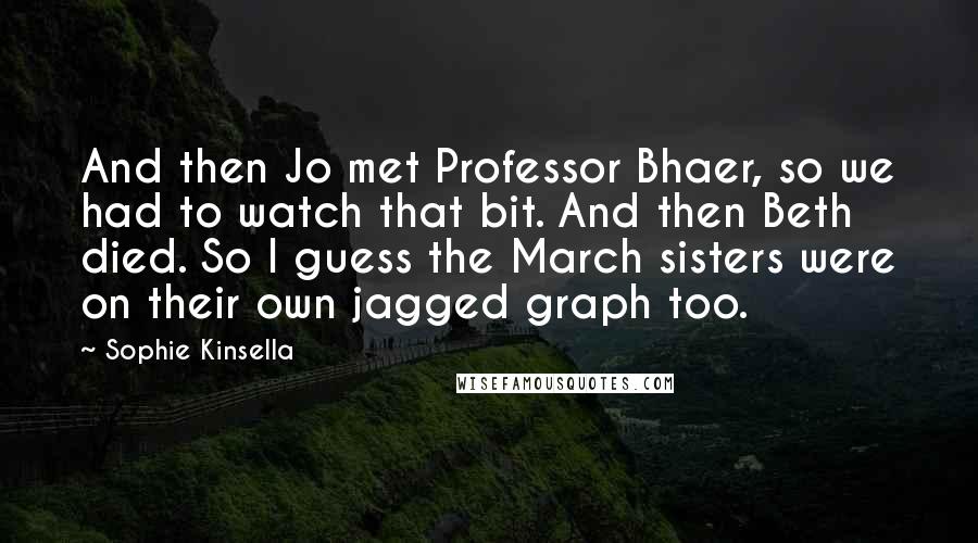 Sophie Kinsella Quotes: And then Jo met Professor Bhaer, so we had to watch that bit. And then Beth died. So I guess the March sisters were on their own jagged graph too.