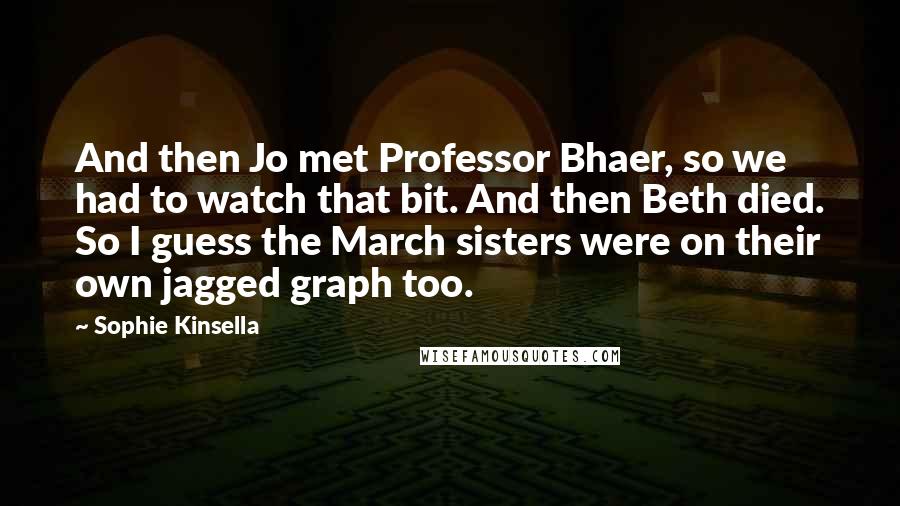 Sophie Kinsella Quotes: And then Jo met Professor Bhaer, so we had to watch that bit. And then Beth died. So I guess the March sisters were on their own jagged graph too.