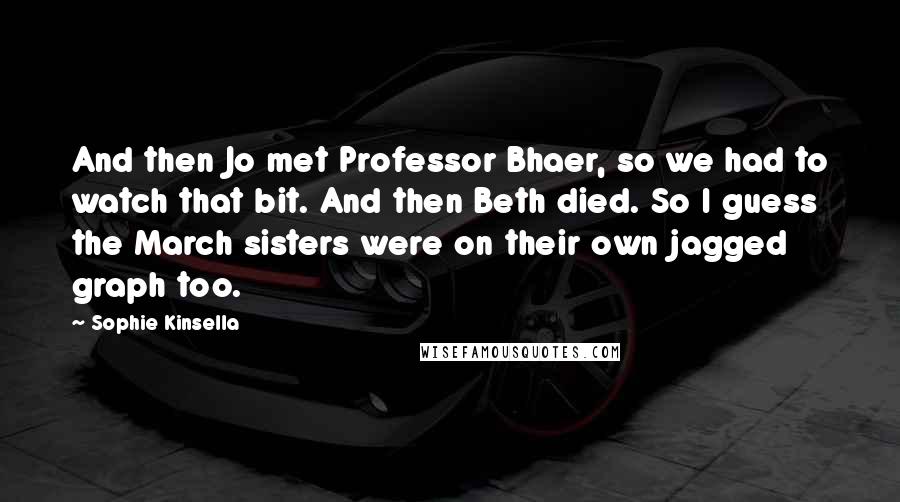 Sophie Kinsella Quotes: And then Jo met Professor Bhaer, so we had to watch that bit. And then Beth died. So I guess the March sisters were on their own jagged graph too.