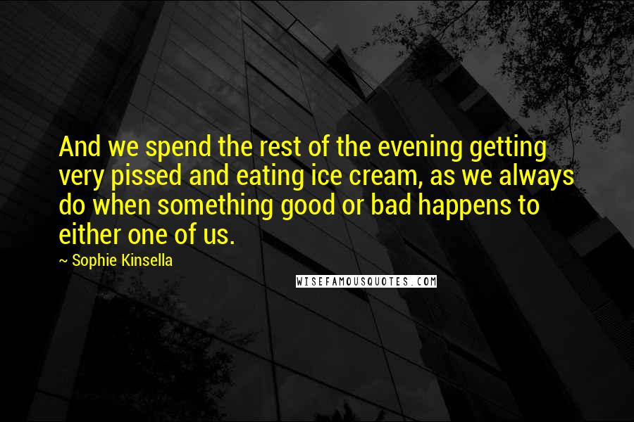 Sophie Kinsella Quotes: And we spend the rest of the evening getting very pissed and eating ice cream, as we always do when something good or bad happens to either one of us.