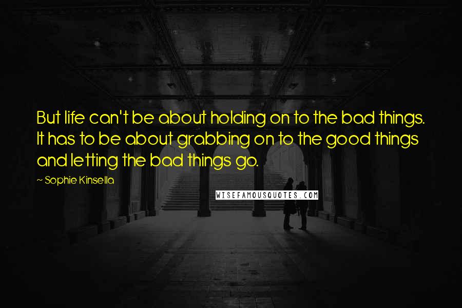 Sophie Kinsella Quotes: But life can't be about holding on to the bad things. It has to be about grabbing on to the good things and letting the bad things go.