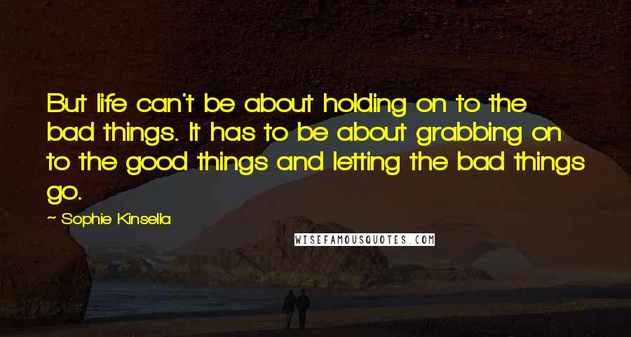 Sophie Kinsella Quotes: But life can't be about holding on to the bad things. It has to be about grabbing on to the good things and letting the bad things go.