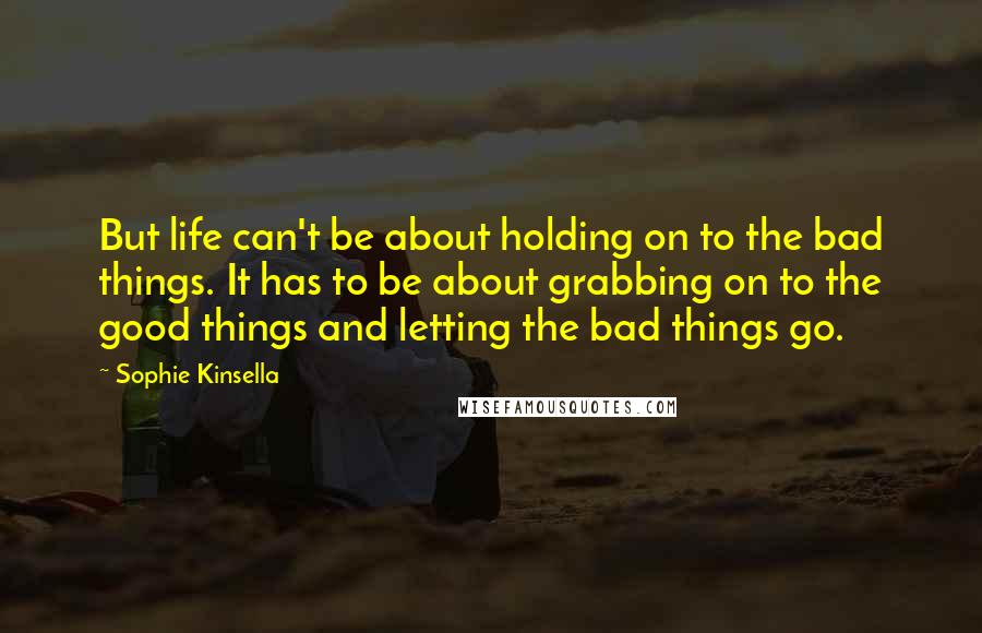 Sophie Kinsella Quotes: But life can't be about holding on to the bad things. It has to be about grabbing on to the good things and letting the bad things go.