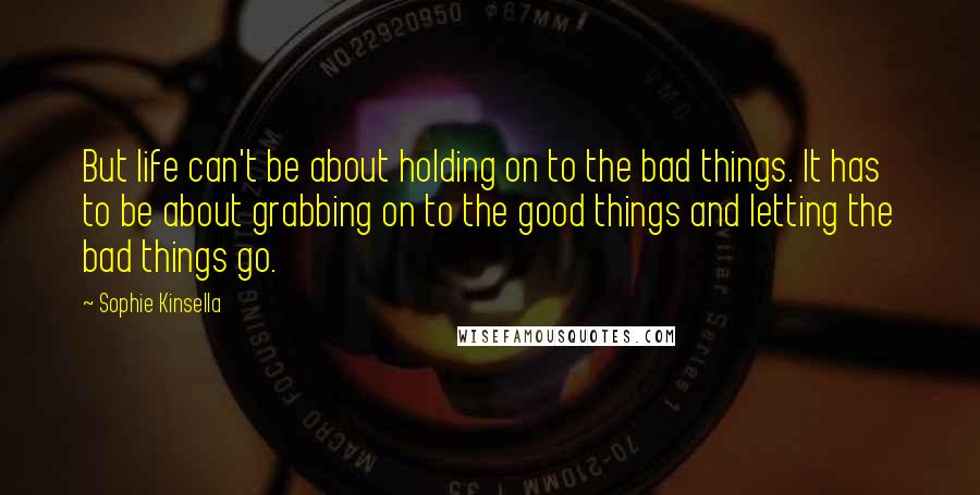 Sophie Kinsella Quotes: But life can't be about holding on to the bad things. It has to be about grabbing on to the good things and letting the bad things go.