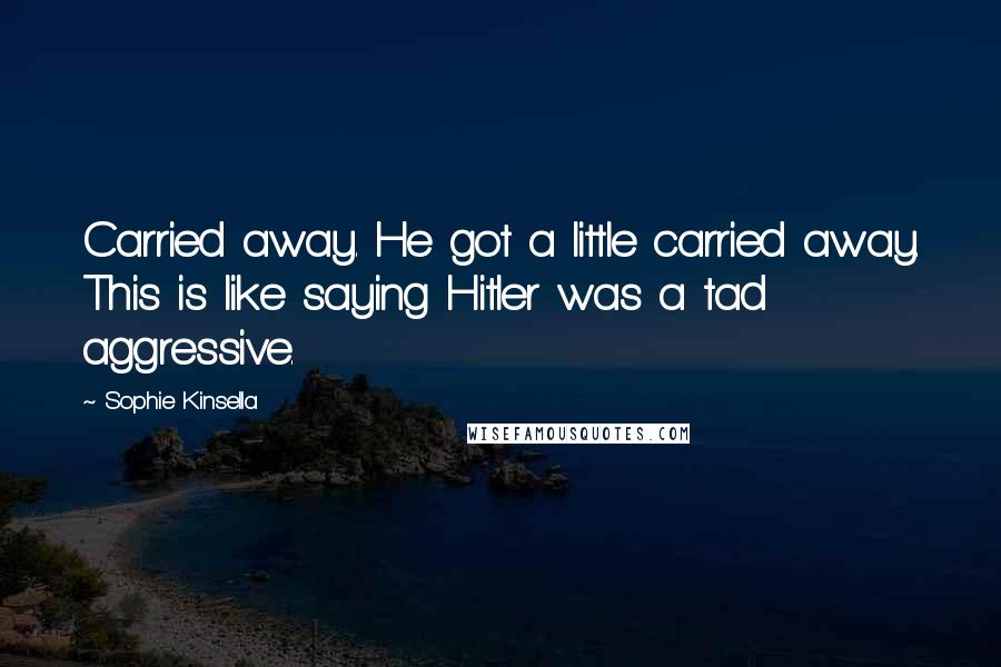 Sophie Kinsella Quotes: Carried away. He got a little carried away. This is like saying Hitler was a tad aggressive.