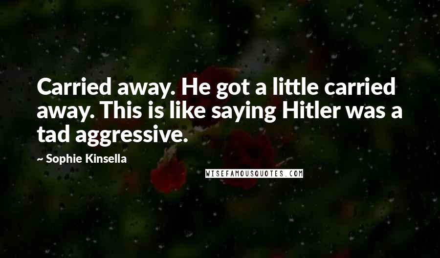 Sophie Kinsella Quotes: Carried away. He got a little carried away. This is like saying Hitler was a tad aggressive.