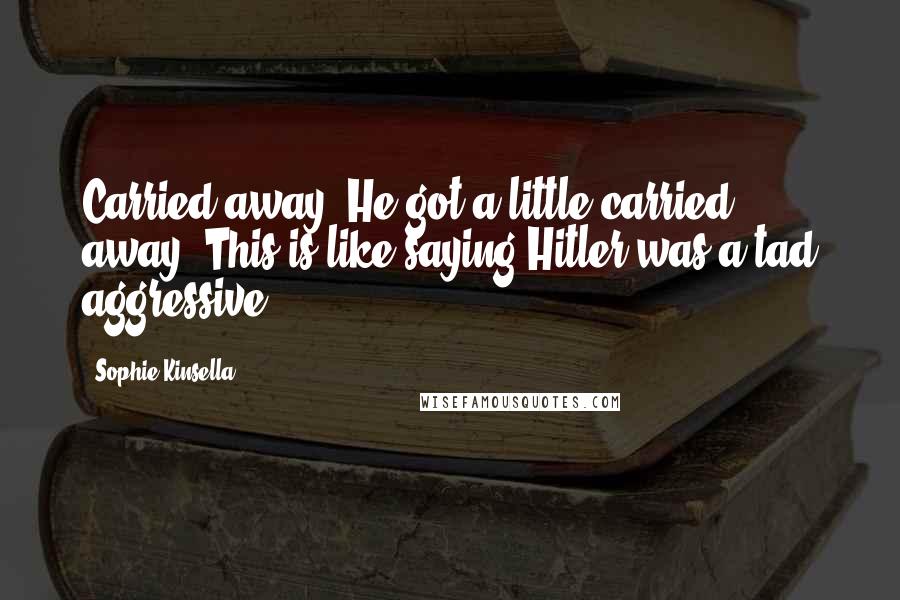 Sophie Kinsella Quotes: Carried away. He got a little carried away. This is like saying Hitler was a tad aggressive.