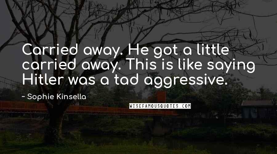 Sophie Kinsella Quotes: Carried away. He got a little carried away. This is like saying Hitler was a tad aggressive.