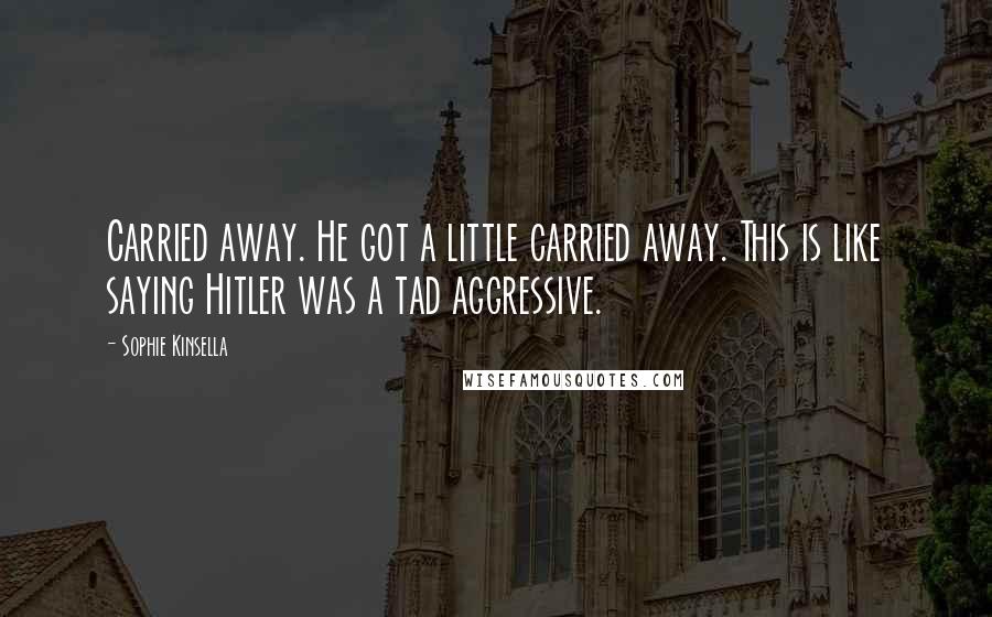 Sophie Kinsella Quotes: Carried away. He got a little carried away. This is like saying Hitler was a tad aggressive.