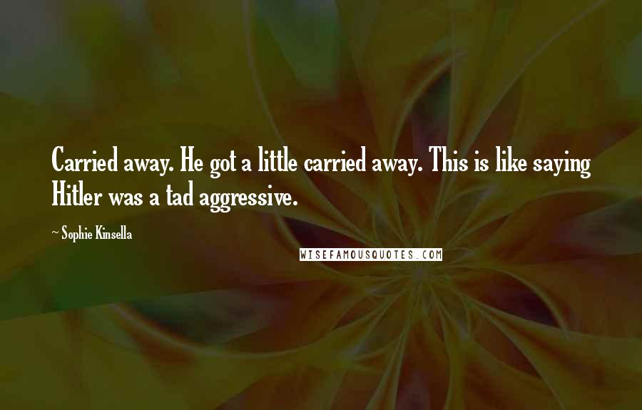 Sophie Kinsella Quotes: Carried away. He got a little carried away. This is like saying Hitler was a tad aggressive.