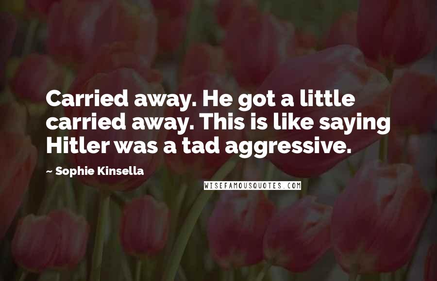 Sophie Kinsella Quotes: Carried away. He got a little carried away. This is like saying Hitler was a tad aggressive.