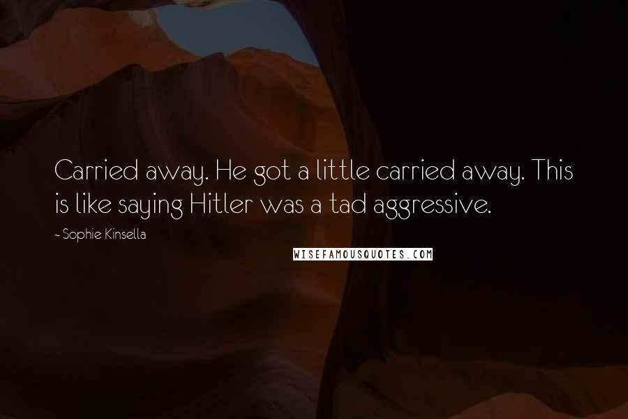 Sophie Kinsella Quotes: Carried away. He got a little carried away. This is like saying Hitler was a tad aggressive.