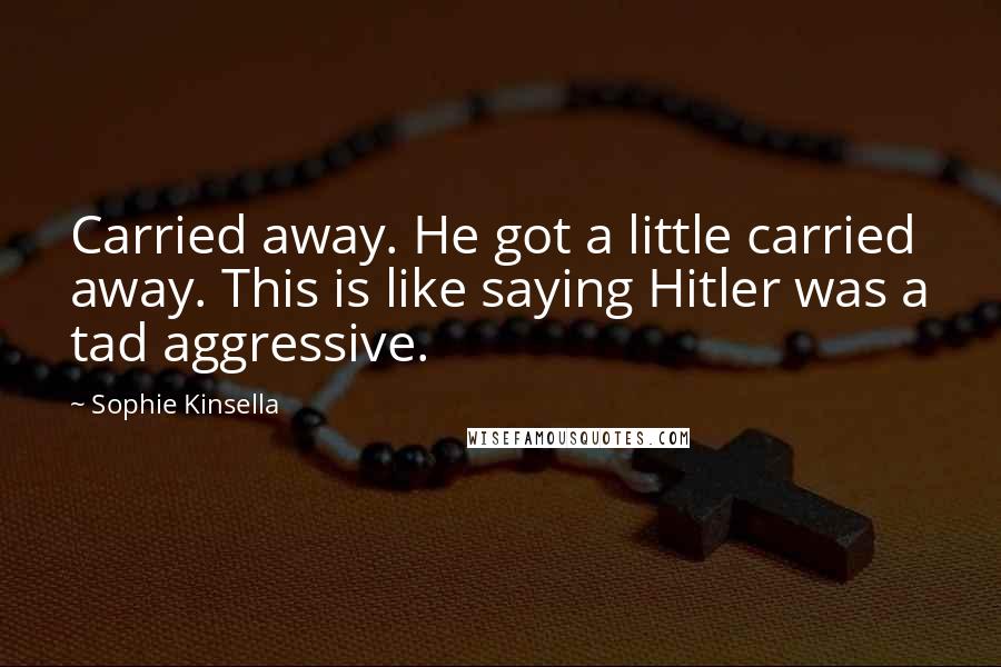 Sophie Kinsella Quotes: Carried away. He got a little carried away. This is like saying Hitler was a tad aggressive.