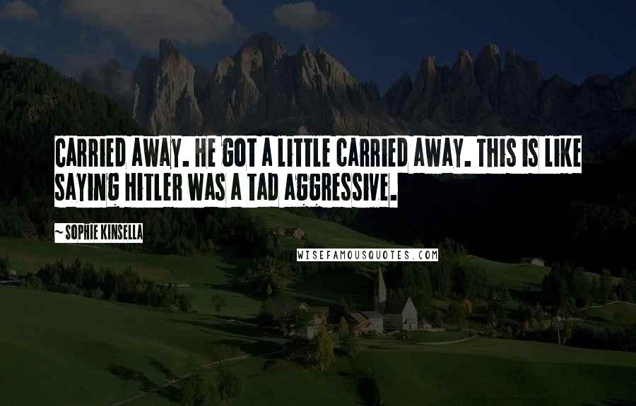 Sophie Kinsella Quotes: Carried away. He got a little carried away. This is like saying Hitler was a tad aggressive.
