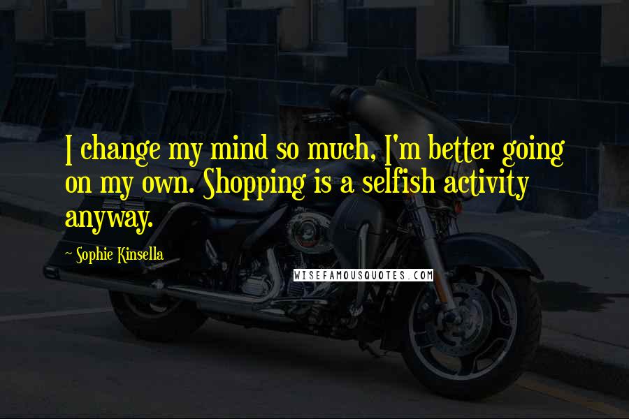 Sophie Kinsella Quotes: I change my mind so much, I'm better going on my own. Shopping is a selfish activity anyway.