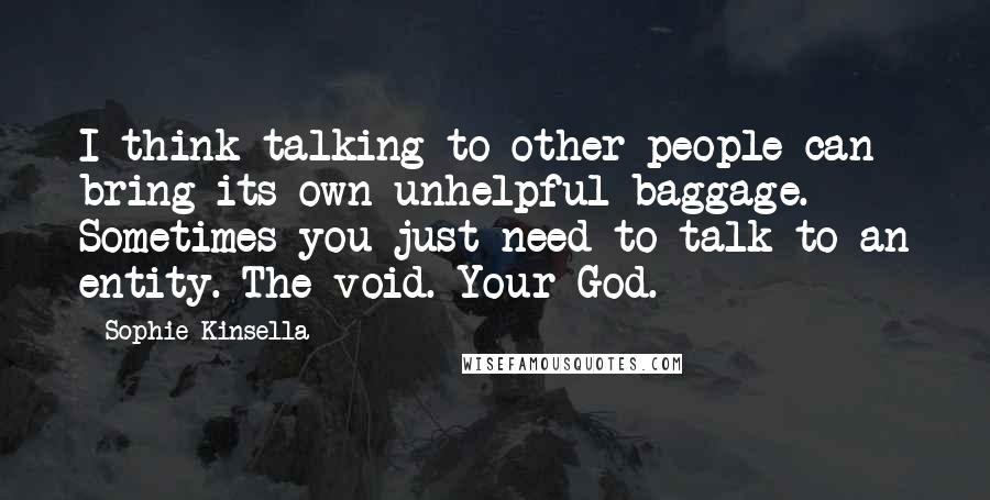 Sophie Kinsella Quotes: I think talking to other people can bring its own unhelpful baggage. Sometimes you just need to talk to an entity. The void. Your God.
