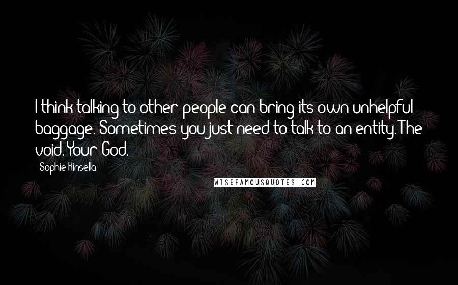 Sophie Kinsella Quotes: I think talking to other people can bring its own unhelpful baggage. Sometimes you just need to talk to an entity. The void. Your God.