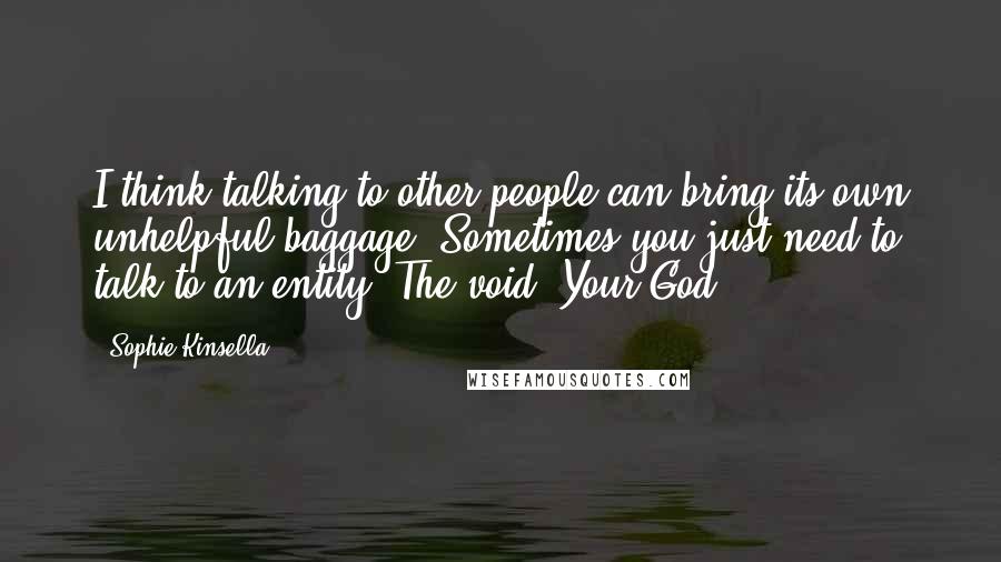 Sophie Kinsella Quotes: I think talking to other people can bring its own unhelpful baggage. Sometimes you just need to talk to an entity. The void. Your God.