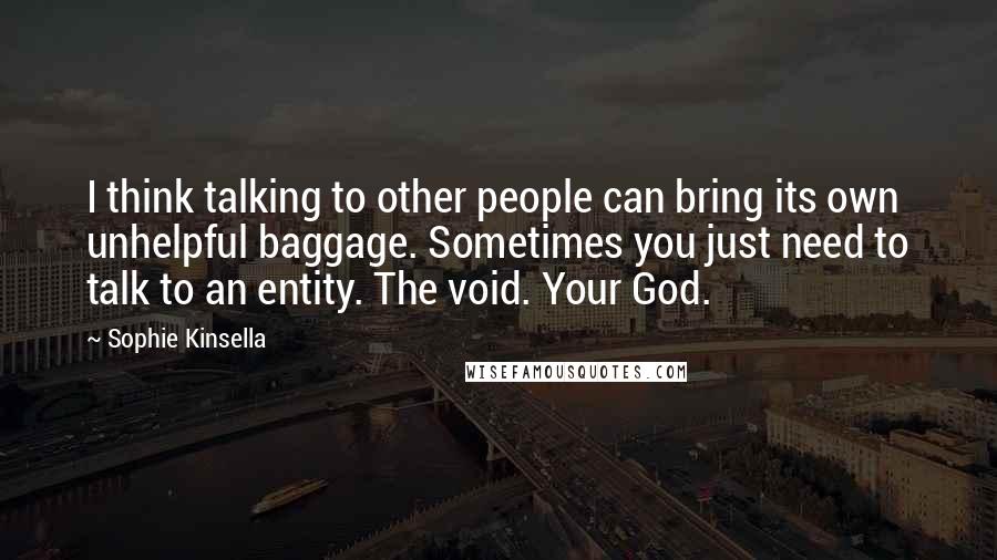 Sophie Kinsella Quotes: I think talking to other people can bring its own unhelpful baggage. Sometimes you just need to talk to an entity. The void. Your God.
