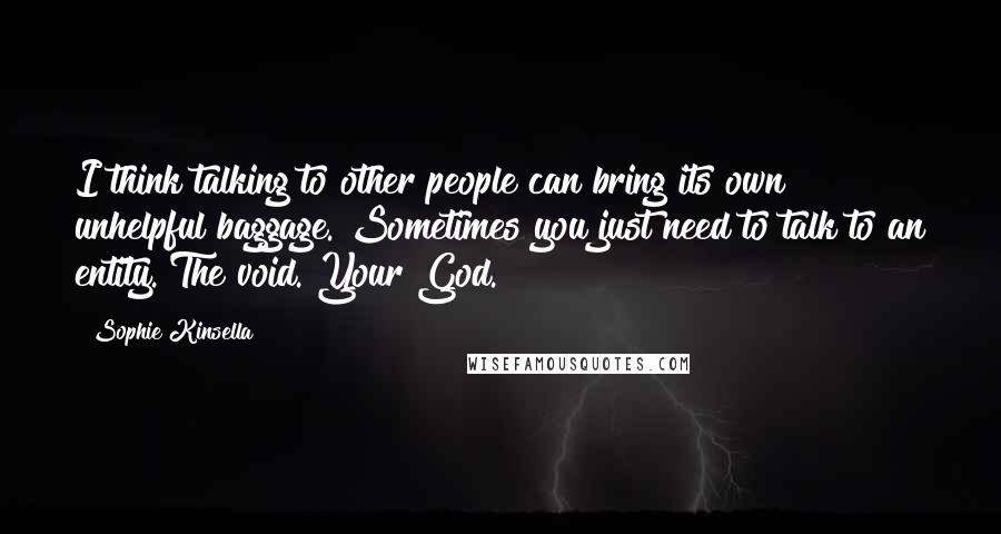 Sophie Kinsella Quotes: I think talking to other people can bring its own unhelpful baggage. Sometimes you just need to talk to an entity. The void. Your God.
