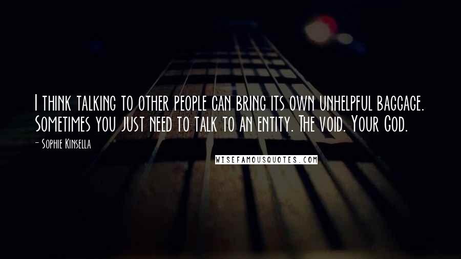 Sophie Kinsella Quotes: I think talking to other people can bring its own unhelpful baggage. Sometimes you just need to talk to an entity. The void. Your God.