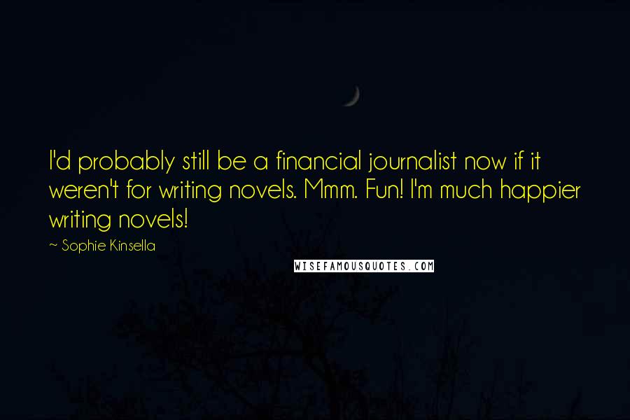 Sophie Kinsella Quotes: I'd probably still be a financial journalist now if it weren't for writing novels. Mmm. Fun! I'm much happier writing novels!